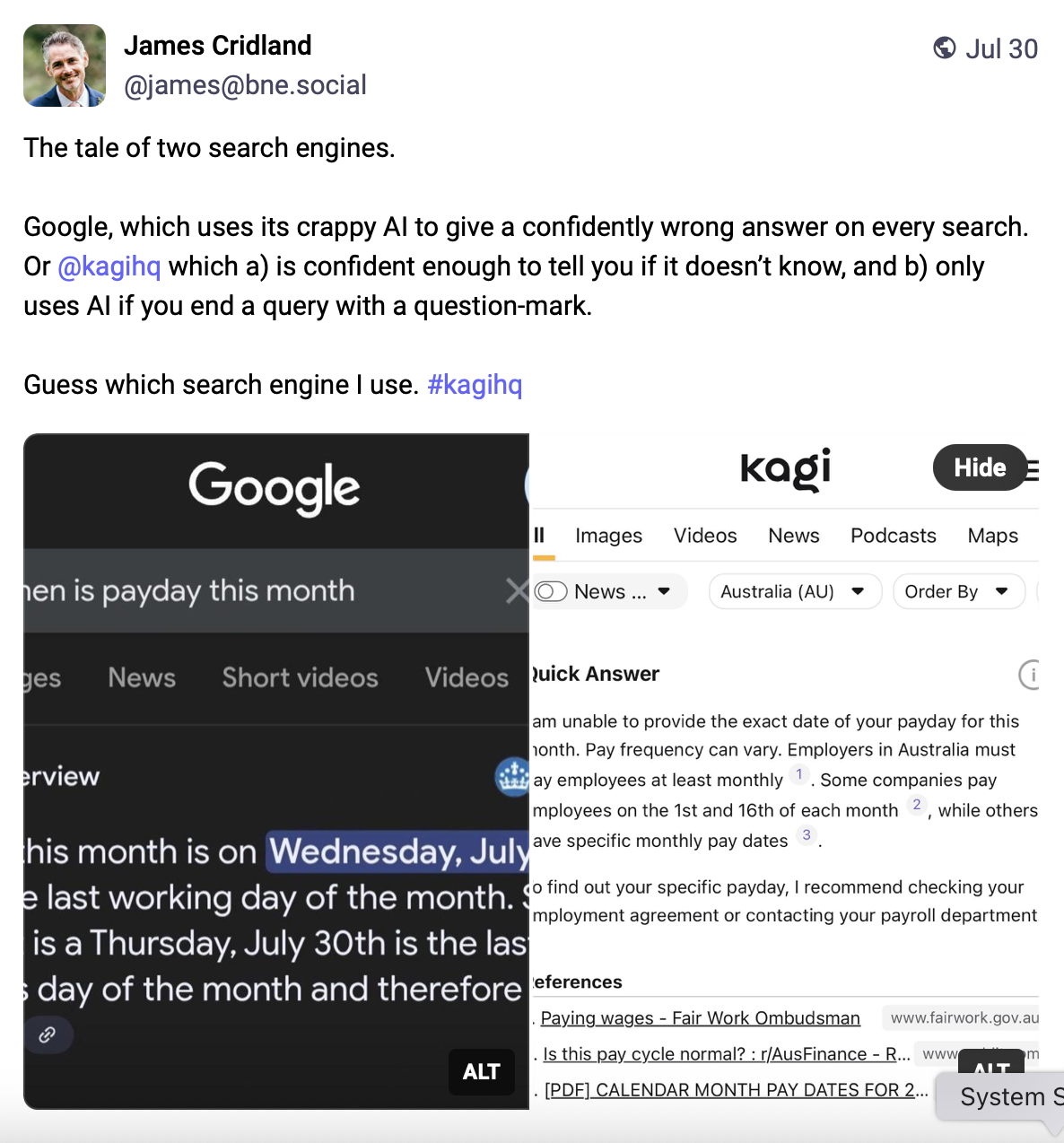 The tale of two search engines. Google, which uses its crappy AI to give a confidently wrong answer on every search. Or @kagihq which a) is confident enough to tell you if it doesn't know, and b) only uses AI if you end a query with a question-mark. Guess which search engine I use. Below the text are two side-by-side search-result images: the left shows a Google result that displays a specific payday date (highlighting Wednesday, July… as the payday), while the right shows a Kagi Quick Answer stating it cannot provide the exact payday, explains pay frequency can vary, and recommends checking an employment agreement or payroll department with links to references.