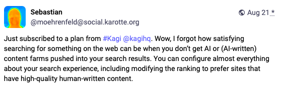 A screenshot from Mastodon user Sebastian which reads: Just subscribed to a plan from #Kagi @kagihq. Wow, I forgot how satisfying searching for something on the web can be when you don’t get AI or (AI-written) content farms pushed into your search results. You can configure almost everything about your search experience, including modifying the ranking to prefer sites that have high-quality human-written content.