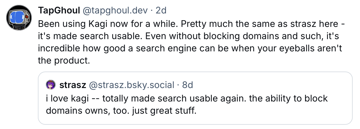 A screenshot of two posts on Bluesky about Kagi search. The first post by TapGhoul (@tapghoul.dev) says: “Been using Kagi now for a while. Pretty much the same as strasz here — it’s made search usable. Even without blocking domains and such, it’s incredible how good a search engine can be when your eyeballs aren’t the product.” The second post by strasz (@strasz.bsky.social) says: “i love kagi — totally made search usable again. the ability to block domains owns, too. just great stuff.”