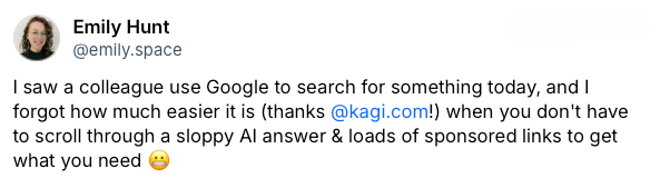 Post on Bluesky by Emily Hunt which reads: I saw a colleague use Google to search for something today, and I forgot how much easier it is (thanks Kagi!) when you don't have to scroll through a sloppy AI answer & loads of sponsored links to get what you need