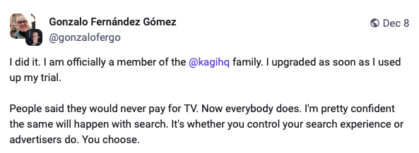 Mastodon post from Gonzalo Fernandez Gomez stating: I did it. I am officially a member of the Kagi family. I upgraded as soon as I used up my trial. People said they would never pay for TV. Now everybody does. I'm pretty confident the same will happen with search. It's whether you control your search experience or advertisers do. You choose.